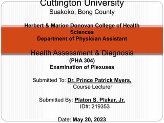 Cuttington University
Suakoko, Bong County
Herbert & Marion Donovan College of Health
Sciences
Department of Physician Assistant
Health Assessment & Diagnosis
(PHA 304)
Examination of Plexuses
Submitted To: Dr. Prince Patrick Myers,
Course Lecturer
Submitted By: Platon S. Plakar, Jr.
ID#: 219353
Date: May 20, 2023
 