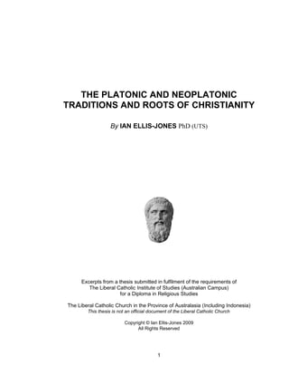 THE PLATONIC AND NEOPLATONIC
TRADITIONS AND ROOTS OF CHRISTIANITY

                   By IAN ELLIS-JONES PhD (UTS)




      Excerpts from a thesis submitted in fulfilment of the requirements of
         The Liberal Catholic Institute of Studies (Australian Campus)
                      for a Diploma in Religious Studies

The Liberal Catholic Church in the Province of Australasia (Including Indonesia)
        This thesis is not an official document of the Liberal Catholic Church

                          Copyright © Ian Ellis-Jones 2009
                                All Rights Reserved




                                          1
 