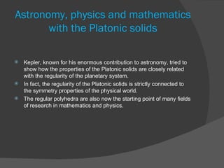 Astronomy, physics and mathematics
       with the Platonic solids

 Kepler, known for his enormous contribution to astronomy, tried to
  show how the properties of the Platonic solids are closely related
  with the regularity of the planetary system.
 In fact, the regularity of the Platonic solids is strictly connected to
  the symmetry properties of the physical world.
 The regular polyhedra are also now the starting point of many fields
  of research in mathematics and physics.
 