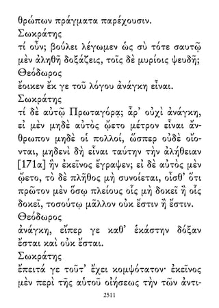 θρώπων πράγματα παρέχουσιν.
Σωκράτης
τί οὖν; βούλει λέγωμεν ὡς σὺ τότε σαυτῷ
μὲν ἀληθῆ δοξάζεις, τοῖς δὲ μυρίοις ψευδῆ;
Θεόδωρος
ἔοικεν ἔκ γε τοῦ λόγου ἀνάγκη εἶναι.
Σωκράτης
τί δὲ αὐτῷ Πρωταγόρᾳ; ἆρ᾽ οὐχὶ ἀνάγκη,
εἰ μὲν μηδὲ αὐτὸς ᾤετο μέτρον εἶναι ἄν-
θρωπον μηδὲ οἱ πολλοί, ὥσπερ οὐδὲ οἴο-
νται, μηδενὶ δὴ εἶναι ταύτην τὴν ἀλήθειαν
[171α] ἣν ἐκεῖνος ἔγραψεν; εἰ δὲ αὐτὸς μὲν
ᾤετο, τὸ δὲ πλῆθος μὴ συνοίεται, οἶσθ᾽ ὅτι
πρῶτον μὲν ὅσῳ πλείους οἷς μὴ δοκεῖ ἢ οἷς
δοκεῖ, τοσούτῳ μᾶλλον οὐκ ἔστιν ἢ ἔστιν.
Θεόδωρος
ἀνάγκη, εἴπερ γε καθ᾽ ἑκάστην δόξαν
ἔσται καὶ οὐκ ἔσται.
Σωκράτης
ἔπειτά γε τοῦτ᾽ ἔχει κομψότατον· ἐκεῖνος
μὲν περὶ τῆς αὑτοῦ οἰήσεως τὴν τῶν ἀντι-
2511
 