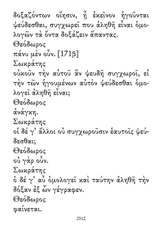 δοξαζόντων οἴησιν, ᾗ ἐκεῖνον ἡγοῦνται
ψεύδεσθαι, συγχωρεῖ που ἀληθῆ εἶναι ὁμο-
λογῶν τὰ ὄντα δοξάζειν ἅπαντας.
Θεόδωρος
πάνυ μὲν οὖν. [171β]
Σωκράτης
οὐκοῦν τὴν αὑτοῦ ἂν ψευδῆ συγχωροῖ, εἰ
τὴν τῶν ἡγουμένων αὐτὸν ψεύδεσθαι ὁμο-
λογεῖ ἀληθῆ εἶναι;
Θεόδωρος
ἀνάγκη.
Σωκράτης
οἱ δέ γ᾽ ἄλλοι οὐ συγχωροῦσιν ἑαυτοῖς ψεύ-
δεσθαι;
Θεόδωρος
οὐ γὰρ οὖν.
Σωκράτης
ὁ δέ γ᾽ αὖ ὁμολογεῖ καὶ ταύτην ἀληθῆ τὴν
δόξαν ἐξ ὧν γέγραφεν.
Θεόδωρος
φαίνεται.
2512
 
