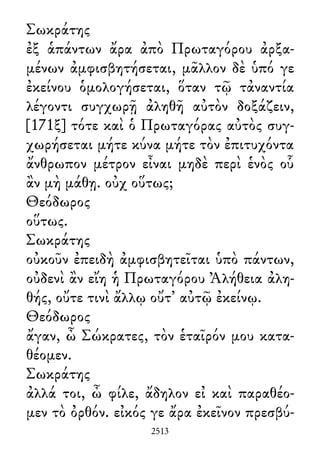 Σωκράτης
ἐξ ἁπάντων ἄρα ἀπὸ Πρωταγόρου ἀρξα-
μένων ἀμφισβητήσεται, μᾶλλον δὲ ὑπό γε
ἐκείνου ὁμολογήσεται, ὅταν τῷ τἀναντία
λέγοντι συγχωρῇ ἀληθῆ αὐτὸν δοξάζειν,
[171ξ] τότε καὶ ὁ Πρωταγόρας αὐτὸς συγ-
χωρήσεται μήτε κύνα μήτε τὸν ἐπιτυχόντα
ἄνθρωπον μέτρον εἶναι μηδὲ περὶ ἑνὸς οὗ
ἂν μὴ μάθῃ. οὐχ οὕτως;
Θεόδωρος
οὕτως.
Σωκράτης
οὐκοῦν ἐπειδὴ ἀμφισβητεῖται ὑπὸ πάντων,
οὐδενὶ ἂν εἴη ἡ Πρωταγόρου Ἀλήθεια ἀλη-
θής, οὔτε τινὶ ἄλλῳ οὔτ᾽ αὐτῷ ἐκείνῳ.
Θεόδωρος
ἄγαν, ὦ Σώκρατες, τὸν ἑταῖρόν μου κατα-
θέομεν.
Σωκράτης
ἀλλά τοι, ὦ φίλε, ἄδηλον εἰ καὶ παραθέο-
μεν τὸ ὀρθόν. εἰκός γε ἄρα ἐκεῖνον πρεσβύ-
2513
 