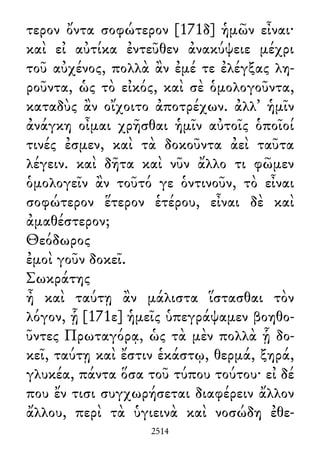 τερον ὄντα σοφώτερον [171δ] ἡμῶν εἶναι·
καὶ εἰ αὐτίκα ἐντεῦθεν ἀνακύψειε μέχρι
τοῦ αὐχένος, πολλὰ ἂν ἐμέ τε ἐλέγξας λη-
ροῦντα, ὡς τὸ εἰκός, καὶ σὲ ὁμολογοῦντα,
καταδὺς ἂν οἴχοιτο ἀποτρέχων. ἀλλ᾽ ἡμῖν
ἀνάγκη οἶμαι χρῆσθαι ἡμῖν αὐτοῖς ὁποῖοί
τινές ἐσμεν, καὶ τὰ δοκοῦντα ἀεὶ ταῦτα
λέγειν. καὶ δῆτα καὶ νῦν ἄλλο τι φῶμεν
ὁμολογεῖν ἂν τοῦτό γε ὁντινοῦν, τὸ εἶναι
σοφώτερον ἕτερον ἑτέρου, εἶναι δὲ καὶ
ἀμαθέστερον;
Θεόδωρος
ἐμοὶ γοῦν δοκεῖ.
Σωκράτης
ἦ καὶ ταύτῃ ἂν μάλιστα ἵστασθαι τὸν
λόγον, ᾗ [171ε] ἡμεῖς ὑπεγράψαμεν βοηθο-
ῦντες Πρωταγόρᾳ, ὡς τὰ μὲν πολλὰ ᾗ δο-
κεῖ, ταύτῃ καὶ ἔστιν ἑκάστῳ, θερμά, ξηρά,
γλυκέα, πάντα ὅσα τοῦ τύπου τούτου· εἰ δέ
που ἔν τισι συγχωρήσεται διαφέρειν ἄλλον
ἄλλου, περὶ τὰ ὑγιεινὰ καὶ νοσώδη ἐθε-
2514
 