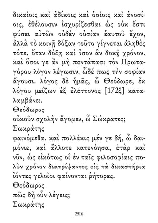 δικαίοις καὶ ἀδίκοις καὶ ὁσίοις καὶ ἀνοσί-
οις, ἐθέλουσιν ἰσχυρίζεσθαι ὡς οὐκ ἔστι
φύσει αὐτῶν οὐδὲν οὐσίαν ἑαυτοῦ ἔχον,
ἀλλὰ τὸ κοινῇ δόξαν τοῦτο γίγνεται ἀληθὲς
τότε, ὅταν δόξῃ καὶ ὅσον ἂν δοκῇ χρόνον.
καὶ ὅσοι γε ἂν μὴ παντάπασι τὸν Πρωτα-
γόρου λόγον λέγωσιν, ὧδέ πως τὴν σοφίαν
ἄγουσι. λόγος δὲ ἡμᾶς, ὦ Θεόδωρε, ἐκ
λόγου μείζων ἐξ ἐλάττονος [172ξ] κατα-
λαμβάνει.
Θεόδωρος
οὐκοῦν σχολὴν ἄγομεν, ὦ Σώκρατες;
Σωκράτης
φαινόμεθα. καὶ πολλάκις μέν γε δή, ὦ δαι-
μόνιε, καὶ ἄλλοτε κατενόησα, ἀτὰρ καὶ
νῦν, ὡς εἰκότως οἱ ἐν ταῖς φιλοσοφίαις πο-
λὺν χρόνον διατρίψαντες εἰς τὰ δικαστήρια
ἰόντες γελοῖοι φαίνονται ῥήτορες.
Θεόδωρος
πῶς δὴ οὖν λέγεις;
Σωκράτης
2516
 