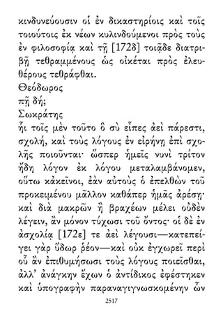 κινδυνεύουσιν οἱ ἐν δικαστηρίοις καὶ τοῖς
τοιούτοις ἐκ νέων κυλινδούμενοι πρὸς τοὺς
ἐν φιλοσοφίᾳ καὶ τῇ [172δ] τοιᾷδε διατρι-
βῇ τεθραμμένους ὡς οἰκέται πρὸς ἐλευ-
θέρους τεθράφθαι.
Θεόδωρος
πῇ δή;
Σωκράτης
ἧι τοῖς μὲν τοῦτο ὃ σὺ εἶπες ἀεὶ πάρεστι,
σχολή, καὶ τοὺς λόγους ἐν εἰρήνῃ ἐπὶ σχο-
λῆς ποιοῦνται· ὥσπερ ἡμεῖς νυνὶ τρίτον
ἤδη λόγον ἐκ λόγου μεταλαμβάνομεν,
οὕτω κἀκεῖνοι, ἐὰν αὐτοὺς ὁ ἐπελθὼν τοῦ
προκειμένου μᾶλλον καθάπερ ἡμᾶς ἀρέσῃ·
καὶ διὰ μακρῶν ἢ βραχέων μέλει οὐδὲν
λέγειν, ἂν μόνον τύχωσι τοῦ ὄντος· οἱ δὲ ἐν
ἀσχολίᾳ [172ε] τε ἀεὶ λέγουσι—κατεπεί-
γει γὰρ ὕδωρ ῥέον—καὶ οὐκ ἐγχωρεῖ περὶ
οὗ ἂν ἐπιθυμήσωσι τοὺς λόγους ποιεῖσθαι,
ἀλλ᾽ ἀνάγκην ἔχων ὁ ἀντίδικος ἐφέστηκεν
καὶ ὑπογραφὴν παραναγιγνωσκομένην ὧν
2517
 