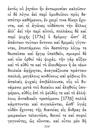 ἐκτὸς οὐ ῥητέον ἣν ἀντωμοσίαν καλοῦσιν·
οἱ δὲ λόγοι ἀεὶ περὶ ὁμοδούλου πρὸς δε-
σπότην καθήμενον, ἐν χειρί τινα δίκην ἔχο-
ντα, καὶ οἱ ἀγῶνες οὐδέποτε τὴν ἄλλως
ἀλλ᾽ ἀεὶ τὴν περὶ αὐτοῦ, πολλάκις δὲ καὶ
περὶ ψυχῆς [173α] ὁ δρόμος· ὥστ᾽ ἐξ
ἁπάντων τούτων ἔντονοι καὶ δριμεῖς γίγνο-
νται, ἐπιστάμενοι τὸν δεσπότην λόγῳ τε
θωπεῦσαι καὶ ἔργῳ ὑπελθεῖν, σμικροὶ δὲ
καὶ οὐκ ὀρθοὶ τὰς ψυχάς. τὴν γὰρ αὔξην
καὶ τὸ εὐθύ τε καὶ τὸ ἐλευθέριον ἡ ἐκ νέων
δουλεία ἀφῄρηται, ἀναγκάζουσα πράττειν
σκολιά, μεγάλους κινδύνους καὶ φόβους ἔτι
ἁπαλαῖς ψυχαῖς ἐπιβάλλουσα, οὓς οὐ δυ-
νάμενοι μετὰ τοῦ δικαίου καὶ ἀληθοῦς ὑπο-
φέρειν, εὐθὺς ἐπὶ τὸ ψεῦδός τε καὶ τὸ ἀλλή-
λους ἀνταδικεῖν τρεπόμενοι [173β] πολλὰ
κάμπτονται καὶ συγκλῶνται, ὥσθ᾽ ὑγιὲς
οὐδὲν ἔχοντες τῆς διανοίας εἰς ἄνδρας ἐκ
μειρακίων τελευτῶσι, δεινοί τε καὶ σοφοὶ
γεγονότες, ὡς οἴονται. καὶ οὗτοι μὲν δὴ
2518
 