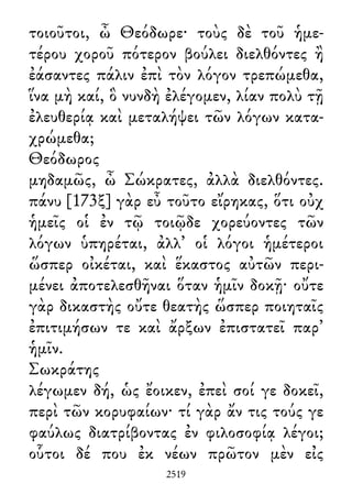 τοιοῦτοι, ὦ Θεόδωρε· τοὺς δὲ τοῦ ἡμε-
τέρου χοροῦ πότερον βούλει διελθόντες ἢ
ἐάσαντες πάλιν ἐπὶ τὸν λόγον τρεπώμεθα,
ἵνα μὴ καί, ὃ νυνδὴ ἐλέγομεν, λίαν πολὺ τῇ
ἐλευθερίᾳ καὶ μεταλήψει τῶν λόγων κατα-
χρώμεθα;
Θεόδωρος
μηδαμῶς, ὦ Σώκρατες, ἀλλὰ διελθόντες.
πάνυ [173ξ] γὰρ εὖ τοῦτο εἴρηκας, ὅτι οὐχ
ἡμεῖς οἱ ἐν τῷ τοιῷδε χορεύοντες τῶν
λόγων ὑπηρέται, ἀλλ᾽ οἱ λόγοι ἡμέτεροι
ὥσπερ οἰκέται, καὶ ἕκαστος αὐτῶν περι-
μένει ἀποτελεσθῆναι ὅταν ἡμῖν δοκῇ· οὔτε
γὰρ δικαστὴς οὔτε θεατὴς ὥσπερ ποιηταῖς
ἐπιτιμήσων τε καὶ ἄρξων ἐπιστατεῖ παρ᾽
ἡμῖν.
Σωκράτης
λέγωμεν δή, ὡς ἔοικεν, ἐπεὶ σοί γε δοκεῖ,
περὶ τῶν κορυφαίων· τί γὰρ ἄν τις τούς γε
φαύλως διατρίβοντας ἐν φιλοσοφίᾳ λέγοι;
οὗτοι δέ που ἐκ νέων πρῶτον μὲν εἰς
2519
 