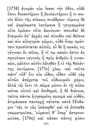 [173δ] ἀγορὰν οὐκ ἴσασι τὴν ὁδόν, οὐδὲ
ὅπου δικαστήριον ἢ βουλευτήριον ἤ τι κοι-
νὸν ἄλλο τῆς πόλεως συνέδριον· νόμους δὲ
καὶ ψηφίσματα λεγόμενα ἢ γεγραμμένα
οὔτε ὁρῶσιν οὔτε ἀκούουσι· σπουδαὶ δὲ
ἑταιριῶν ἐπ᾽ ἀρχὰς καὶ σύνοδοι καὶ δεῖπνα
καὶ σὺν αὐλητρίσι κῶμοι, οὐδὲ ὄναρ πράτ-
τειν προσίσταται αὐτοῖς. εὖ δὲ ἢ κακῶς τις
γέγονεν ἐν πόλει, ἤ τί τῳ κακόν ἐστιν ἐκ
προγόνων γεγονὸς ἢ πρὸς ἀνδρῶν ἢ γυναι-
κῶν, μᾶλλον αὐτὸν λέληθεν ἢ οἱ τῆς θαλάτ-
της λεγόμενοι [173ε] χόες. καὶ ταῦτα
πάντ᾽ οὐδ᾽ ὅτι οὐκ οἶδεν, οἶδεν· οὐδὲ γὰρ
αὐτῶν ἀπέχεται τοῦ εὐδοκιμεῖν χάριν,
ἀλλὰ τῷ ὄντι τὸ σῶμα μόνον ἐν τῇ πόλει
κεῖται αὐτοῦ καὶ ἐπιδημεῖ, ἡ δὲ διάνοια,
ταῦτα πάντα ἡγησαμένη σμικρὰ καὶ οὐδέν,
ἀτιμάσασα πανταχῇ πέτεται κατὰ Πίνδα-
ρον ‘τᾶς τε γᾶς ὑπένερθε’ καὶ τὰ ἐπίπεδα
γεωμετροῦσα, ‘οὐρανοῦ θ᾽ ὕπερ’ ἀστρονο-
μοῦσα, [174α] καὶ πᾶσαν πάντῃ φύσιν
2520
 