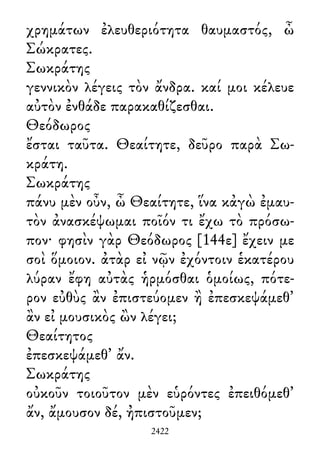 χρημάτων ἐλευθεριότητα θαυμαστός, ὦ
Σώκρατες.
Σωκράτης
γεννικὸν λέγεις τὸν ἄνδρα. καί μοι κέλευε
αὐτὸν ἐνθάδε παρακαθίζεσθαι.
Θεόδωρος
ἔσται ταῦτα. Θεαίτητε, δεῦρο παρὰ Σω-
κράτη.
Σωκράτης
πάνυ μὲν οὖν, ὦ Θεαίτητε, ἵνα κἀγὼ ἐμαυ-
τὸν ἀνασκέψωμαι ποῖόν τι ἔχω τὸ πρόσω-
πον· φησὶν γὰρ Θεόδωρος [144ε] ἔχειν με
σοὶ ὅμοιον. ἀτὰρ εἰ νῷν ἐχόντοιν ἑκατέρου
λύραν ἔφη αὐτὰς ἡρμόσθαι ὁμοίως, πότε-
ρον εὐθὺς ἂν ἐπιστεύομεν ἢ ἐπεσκεψάμεθ᾽
ἂν εἰ μουσικὸς ὢν λέγει;
Θεαίτητος
ἐπεσκεψάμεθ᾽ ἄν.
Σωκράτης
οὐκοῦν τοιοῦτον μὲν εὑρόντες ἐπειθόμεθ᾽
ἄν, ἄμουσον δέ, ἠπιστοῦμεν;
2422
 
