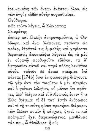 ἐρευνωμένη τῶν ὄντων ἑκάστου ὅλου, εἰς
τῶν ἐγγὺς οὐδὲν αὑτὴν συγκαθιεῖσα.
Θεόδωρος
πῶς τοῦτο λέγεις, ὦ Σώκρατες;
Σωκράτης
ὥσπερ καὶ Θαλῆν ἀστρονομοῦντα, ὦ Θε-
όδωρε, καὶ ἄνω βλέποντα, πεσόντα εἰς
φρέαρ, Θρᾷττά τις ἐμμελὴς καὶ χαρίεσσα
θεραπαινὶς ἀποσκῶψαι λέγεται ὡς τὰ μὲν
ἐν οὐρανῷ προθυμοῖτο εἰδέναι, τὰ δ᾽
ἔμπροσθεν αὐτοῦ καὶ παρὰ πόδας λανθάνοι
αὐτόν. ταὐτὸν δὲ ἀρκεῖ σκῶμμα ἐπὶ
πάντας [174β] ὅσοι ἐν φιλοσοφίᾳ διάγουσι.
τῷ γὰρ ὄντι τὸν τοιοῦτον ὁ μὲν πλησίον
καὶ ὁ γείτων λέληθεν, οὐ μόνον ὅτι πράτ-
τει, ἀλλ᾽ ὀλίγου καὶ εἰ ἄνθρωπός ἐστιν ἤ τι
ἄλλο θρέμμα· τί δέ ποτ᾽ ἐστὶν ἄνθρωπος
καὶ τί τῇ τοιαύτῃ φύσει προσήκει διάφορον
τῶν ἄλλων ποιεῖν ἢ πάσχειν, ζητεῖ τε καὶ
πράγματ᾽ ἔχει διερευνώμενος. μανθάνεις
γάρ που, ὦ Θεόδωρε· ἢ οὔ;
2521
 