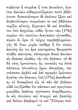 συβώτην ἢ ποιμένα ἤ τινα βουκόλον, ἡγε-
ῖται ἀκούειν εὐδαιμονιζόμενον πολὺ βδάλ-
λοντα· δυσκολώτερον δὲ ἐκείνων ζῷον καὶ
ἐπιβουλότερον ποιμαίνειν τε καὶ βδάλλειν
νομίζει αὐτούς, ἄγροικον δὲ καὶ ἀπαίδευ-
τον ὑπὸ ἀσχολίας οὐδὲν ἧττον τῶν [174ε]
νομέων τὸν τοιοῦτον ἀναγκαῖον γίγνεσθαι,
σηκὸν ἐν ὄρει τὸ τεῖχος περιβεβλημένον.
γῆς δὲ ὅταν μυρία πλέθρα ἢ ἔτι πλείω
ἀκούσῃ ὥς τις ἄρα κεκτημένος θαυμαστὰ
πλήθει κέκτηται, πάνσμικρα δοκεῖ ἀκούειν
εἰς ἅπασαν εἰωθὼς τὴν γῆν βλέπειν. τὰ δὲ
δὴ γένη ὑμνούντων, ὡς γενναῖός τις ἑπτὰ
πάππους πλουσίους ἔχων ἀποφῆναι, πα-
ντάπασιν ἀμβλὺ καὶ ἐπὶ σμικρὸν ὁρώντων
ἡγεῖται τὸν ἔπαινον, ὑπὸ [175α] ἀπαιδευσί-
ας οὐ δυναμένων εἰς τὸ πᾶν ἀεὶ βλέπειν
οὐδὲ λογίζεσθαι ὅτι πάππων καὶ προγόνων
μυριάδες ἑκάστῳ γεγόνασιν ἀναρίθμητοι,
ἐν αἷς πλούσιοι καὶ πτωχοὶ καὶ βασιλῆς
καὶ δοῦλοι βάρβαροί τε καὶ Ἕλληνες πολ-
2523
 