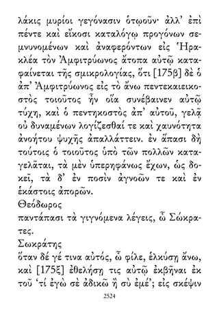 λάκις μυρίοι γεγόνασιν ὁτῳοῦν· ἀλλ᾽ ἐπὶ
πέντε καὶ εἴκοσι καταλόγῳ προγόνων σε-
μνυνομένων καὶ ἀναφερόντων εἰς Ἡρα-
κλέα τὸν Ἀμφιτρύωνος ἄτοπα αὐτῷ κατα-
φαίνεται τῆς σμικρολογίας, ὅτι [175β] δὲ ὁ
ἀπ᾽ Ἀμφιτρύωνος εἰς τὸ ἄνω πεντεκαιεικο-
στὸς τοιοῦτος ἦν οἵα συνέβαινεν αὐτῷ
τύχη, καὶ ὁ πεντηκοστὸς ἀπ᾽ αὐτοῦ, γελᾷ
οὐ δυναμένων λογίζεσθαί τε καὶ χαυνότητα
ἀνοήτου ψυχῆς ἀπαλλάττειν. ἐν ἅπασι δὴ
τούτοις ὁ τοιοῦτος ὑπὸ τῶν πολλῶν κατα-
γελᾶται, τὰ μὲν ὑπερηφάνως ἔχων, ὡς δο-
κεῖ, τὰ δ᾽ ἐν ποσὶν ἀγνοῶν τε καὶ ἐν
ἑκάστοις ἀπορῶν.
Θεόδωρος
παντάπασι τὰ γιγνόμενα λέγεις, ὦ Σώκρα-
τες.
Σωκράτης
ὅταν δέ γέ τινα αὐτός, ὦ φίλε, ἑλκύσῃ ἄνω,
καὶ [175ξ] ἐθελήσῃ τις αὐτῷ ἐκβῆναι ἐκ
τοῦ ‘τί ἐγὼ σὲ ἀδικῶ ἢ σὺ ἐμέ’; εἰς σκέψιν
2524
 