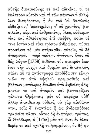 αὐτῆς δικαιοσύνης τε καὶ ἀδικίας, τί τε
ἑκάτερον αὐτοῖν καὶ τί τῶν πάντων ἢ ἀλλή-
λων διαφέρετον, ἢ ἐκ τοῦ ‘εἰ βασιλεὺς
εὐδαίμων,’ ‘κεκτημένος τ᾽ αὖ χρυσίον,’ βα-
σιλείας πέρι καὶ ἀνθρωπίνης ὅλως εὐδαιμο-
νίας καὶ ἀθλιότητος ἐπὶ σκέψιν, ποίω τέ
τινε ἐστὸν καὶ τίνα τρόπον ἀνθρώπου φύσει
προσήκει τὸ μὲν κτήσασθαι αὐτοῖν, τὸ δὲ
ἀποφυγεῖν—περὶ τούτων ἁπάντων ὅταν αὖ
δέῃ λόγον [175δ] διδόναι τὸν σμικρὸν ἐκε-
ῖνον τὴν ψυχὴν καὶ δριμὺν καὶ δικανικόν,
πάλιν αὖ τὰ ἀντίστροφα ἀποδίδωσιν· εἰλιγ-
γιῶν τε ἀπὸ ὑψηλοῦ κρεμασθεὶς καὶ
βλέπων μετέωρος ἄνωθεν ὑπὸ ἀηθείας ἀδη-
μονῶν τε καὶ ἀπορῶν καὶ βατταρίζων
γέλωτα Θρᾴτταις μὲν οὐ παρέχει οὐδ᾽
ἄλλῳ ἀπαιδεύτῳ οὐδενί, οὐ γὰρ αἰσθάνο-
νται, τοῖς δ᾽ ἐναντίως ἢ ὡς ἀνδραπόδοις
τραφεῖσι πᾶσιν. οὗτος δὴ ἑκατέρου τρόπος,
ὦ Θεόδωρε, ὁ [175ε] μὲν τῷ ὄντι ἐν ἐλευ-
θερίᾳ τε καὶ σχολῇ τεθραμμένου, ὃν δὴ φι-
2525
 