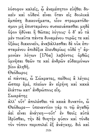 λόσοφον καλεῖς, ᾧ ἀνεμέσητον εὐήθει δο-
κεῖν καὶ οὐδενὶ εἶναι ὅταν εἰς δουλικὰ
ἐμπέσῃ διακονήματα, οἷον στρωματόδε-
σμον μὴ ἐπισταμένου συσκευάσασθαι μηδὲ
ὄψον ἡδῦναι ἢ θῶπας λόγους· ὁ δ᾽ αὖ τὰ
μὲν τοιαῦτα πάντα δυναμένου τορῶς τε καὶ
ὀξέως διακονεῖν, ἀναβάλλεσθαι δὲ οὐκ ἐπι-
σταμένου ἐπιδέξια ἐλευθερίως οὐδέ γ᾽ ἁρ-
μονίαν λόγων [176α] λαβόντος ὀρθῶς
ὑμνῆσαι θεῶν τε καὶ ἀνδρῶν εὐδαιμόνων
βίον ἀληθῆ.
Θεόδωρος
εἰ πάντας, ὦ Σώκρατες, πείθοις ἃ λέγεις
ὥσπερ ἐμέ, πλείων ἂν εἰρήνη καὶ κακὰ
ἐλάττω κατ᾽ ἀνθρώπους εἴη.
Σωκράτης
ἀλλ᾽ οὔτ᾽ ἀπολέσθαι τὰ κακὰ δυνατόν, ὦ
Θεόδωρε— ὑπεναντίον γάρ τι τῷ ἀγαθῷ
ἀεὶ εἶναι ἀνάγκη—οὔτ᾽ ἐν θεοῖς αὐτὰ
ἱδρῦσθαι, τὴν δὲ θνητὴν φύσιν καὶ τόνδε
τὸν τόπον περιπολεῖ ἐξ ἀνάγκης. διὸ καὶ
2526
 
