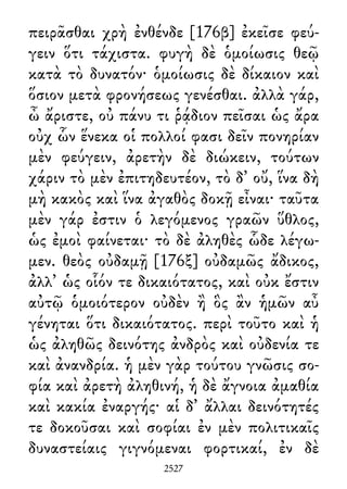 πειρᾶσθαι χρὴ ἐνθένδε [176β] ἐκεῖσε φεύ-
γειν ὅτι τάχιστα. φυγὴ δὲ ὁμοίωσις θεῷ
κατὰ τὸ δυνατόν· ὁμοίωσις δὲ δίκαιον καὶ
ὅσιον μετὰ φρονήσεως γενέσθαι. ἀλλὰ γάρ,
ὦ ἄριστε, οὐ πάνυ τι ῥᾴδιον πεῖσαι ὡς ἄρα
οὐχ ὧν ἕνεκα οἱ πολλοί φασι δεῖν πονηρίαν
μὲν φεύγειν, ἀρετὴν δὲ διώκειν, τούτων
χάριν τὸ μὲν ἐπιτηδευτέον, τὸ δ᾽ οὔ, ἵνα δὴ
μὴ κακὸς καὶ ἵνα ἀγαθὸς δοκῇ εἶναι· ταῦτα
μὲν γάρ ἐστιν ὁ λεγόμενος γραῶν ὕθλος,
ὡς ἐμοὶ φαίνεται· τὸ δὲ ἀληθὲς ὧδε λέγω-
μεν. θεὸς οὐδαμῇ [176ξ] οὐδαμῶς ἄδικος,
ἀλλ᾽ ὡς οἷόν τε δικαιότατος, καὶ οὐκ ἔστιν
αὐτῷ ὁμοιότερον οὐδὲν ἢ ὃς ἂν ἡμῶν αὖ
γένηται ὅτι δικαιότατος. περὶ τοῦτο καὶ ἡ
ὡς ἀληθῶς δεινότης ἀνδρὸς καὶ οὐδενία τε
καὶ ἀνανδρία. ἡ μὲν γὰρ τούτου γνῶσις σο-
φία καὶ ἀρετὴ ἀληθινή, ἡ δὲ ἄγνοια ἀμαθία
καὶ κακία ἐναργής· αἱ δ᾽ ἄλλαι δεινότητές
τε δοκοῦσαι καὶ σοφίαι ἐν μὲν πολιτικαῖς
δυναστείαις γιγνόμεναι φορτικαί, ἐν δὲ
2527
 