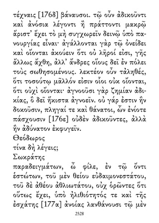 τέχναις [176δ] βάναυσοι. τῷ οὖν ἀδικοῦντι
καὶ ἀνόσια λέγοντι ἢ πράττοντι μακρῷ
ἄριστ᾽ ἔχει τὸ μὴ συγχωρεῖν δεινῷ ὑπὸ πα-
νουργίας εἶναι· ἀγάλλονται γὰρ τῷ ὀνείδει
καὶ οἴονται ἀκούειν ὅτι οὐ λῆροί εἰσι, γῆς
ἄλλως ἄχθη, ἀλλ᾽ ἄνδρες οἵους δεῖ ἐν πόλει
τοὺς σωθησομένους. λεκτέον οὖν τἀληθές,
ὅτι τοσούτῳ μᾶλλόν εἰσιν οἷοι οὐκ οἴονται,
ὅτι οὐχὶ οἴονται· ἀγνοοῦσι γὰρ ζημίαν ἀδι-
κίας, ὃ δεῖ ἥκιστα ἀγνοεῖν. οὐ γάρ ἐστιν ἣν
δοκοῦσιν, πληγαί τε καὶ θάνατοι, ὧν ἐνίοτε
πάσχουσιν [176ε] οὐδὲν ἀδικοῦντες, ἀλλὰ
ἣν ἀδύνατον ἐκφυγεῖν.
Θεόδωρος
τίνα δὴ λέγεις;
Σωκράτης
παραδειγμάτων, ὦ φίλε, ἐν τῷ ὄντι
ἑστώτων, τοῦ μὲν θείου εὐδαιμονεστάτου,
τοῦ δὲ ἀθέου ἀθλιωτάτου, οὐχ ὁρῶντες ὅτι
οὕτως ἔχει, ὑπὸ ἠλιθιότητός τε καὶ τῆς
ἐσχάτης [177α] ἀνοίας λανθάνουσι τῷ μὲν
2528
 