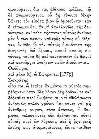 ὁμοιούμενοι διὰ τὰς ἀδίκους πράξεις, τῷ
δὲ ἀνομοιούμενοι. οὗ δὴ τίνουσι δίκην
ζῶντες τὸν εἰκότα βίον ᾧ ὁμοιοῦνται· ἐὰν
δ᾽ εἴπωμεν ὅτι, ἂν μὴ ἀπαλλαγῶσι τῆς δει-
νότητος, καὶ τελευτήσαντας αὐτοὺς ἐκεῖνος
μὲν ὁ τῶν κακῶν καθαρὸς τόπος οὐ δέξε-
ται, ἐνθάδε δὲ τὴν αὑτοῖς ὁμοιότητα τῆς
διαγωγῆς ἀεὶ ἕξουσι, κακοὶ κακοῖς συ-
νόντες, ταῦτα δὴ καὶ παντάπασιν ὡς δεινοὶ
καὶ πανοῦργοι ἀνοήτων τινῶν ἀκούσονται.
Θεόδωρος
καὶ μάλα δή, ὦ Σώκρατες. [177β]
Σωκράτης
οἶδά τοι, ὦ ἑταῖρε. ἓν μέντοι τι αὐτοῖς συμ-
βέβηκεν· ὅταν ἰδίᾳ λόγον δέῃ δοῦναί τε καὶ
δέξασθαι περὶ ὧν ψέγουσι, καὶ ἐθελήσωσιν
ἀνδρικῶς πολὺν χρόνον ὑπομεῖναι καὶ μὴ
ἀνάνδρως φυγεῖν, τότε ἀτόπως, ὦ δαι-
μόνιε, τελευτῶντες οὐκ ἀρέσκουσιν αὐτοὶ
αὑτοῖς περὶ ὧν λέγουσι, καὶ ἡ ῥητορικὴ
ἐκείνη πως ἀπομαραίνεται, ὥστε παίδων
2529
 