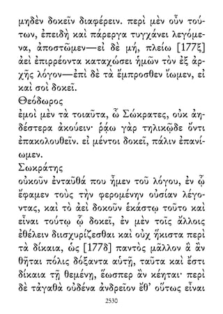 μηδὲν δοκεῖν διαφέρειν. περὶ μὲν οὖν τού-
των, ἐπειδὴ καὶ πάρεργα τυγχάνει λεγόμε-
να, ἀποστῶμεν—εἰ δὲ μή, πλείω [177ξ]
ἀεὶ ἐπιρρέοντα καταχώσει ἡμῶν τὸν ἐξ ἀρ-
χῆς λόγον—ἐπὶ δὲ τὰ ἔμπροσθεν ἴωμεν, εἰ
καὶ σοὶ δοκεῖ.
Θεόδωρος
ἐμοὶ μὲν τὰ τοιαῦτα, ὦ Σώκρατες, οὐκ ἀη-
δέστερα ἀκούειν· ῥᾴω γὰρ τηλικῷδε ὄντι
ἐπακολουθεῖν. εἰ μέντοι δοκεῖ, πάλιν ἐπανί-
ωμεν.
Σωκράτης
οὐκοῦν ἐνταῦθά που ἦμεν τοῦ λόγου, ἐν ᾧ
ἔφαμεν τοὺς τὴν φερομένην οὐσίαν λέγο-
ντας, καὶ τὸ ἀεὶ δοκοῦν ἑκάστῳ τοῦτο καὶ
εἶναι τούτῳ ᾧ δοκεῖ, ἐν μὲν τοῖς ἄλλοις
ἐθέλειν διισχυρίζεσθαι καὶ οὐχ ἥκιστα περὶ
τὰ δίκαια, ὡς [177δ] παντὸς μᾶλλον ἃ ἂν
θῆται πόλις δόξαντα αὑτῇ, ταῦτα καὶ ἔστι
δίκαια τῇ θεμένῃ, ἕωσπερ ἂν κέηται· περὶ
δὲ τἀγαθὰ οὐδένα ἀνδρεῖον ἔθ᾽ οὕτως εἶναι
2530
 