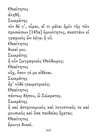 Θεαίτητος
ἀληθῆ.
Σωκράτης
νῦν δέ γ᾽, οἶμαι, εἴ τι μέλει ἡμῖν τῆς τῶν
προσώπων [145α] ὁμοιότητος, σκεπτέον εἰ
γραφικὸς ὢν λέγει ἢ οὔ.
Θεαίτητος
δοκεῖ μοι.
Σωκράτης
ἦ οὖν ζωγραφικὸς Θεόδωρος;
Θεαίτητος
οὔχ, ὅσον γέ με εἰδέναι.
Σωκράτης
ἆρ᾽ οὐδὲ γεωμετρικός;
Θεαίτητος
πάντως δήπου, ὦ Σώκρατες.
Σωκράτης
ἦ καὶ ἀστρονομικὸς καὶ λογιστικός τε καὶ
μουσικὸς καὶ ὅσα παιδείας ἔχεται;
Θεαίτητος
ἔμοιγε δοκεῖ.
2423
 