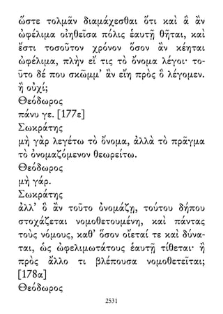 ὥστε τολμᾶν διαμάχεσθαι ὅτι καὶ ἃ ἂν
ὠφέλιμα οἰηθεῖσα πόλις ἑαυτῇ θῆται, καὶ
ἔστι τοσοῦτον χρόνον ὅσον ἂν κέηται
ὠφέλιμα, πλὴν εἴ τις τὸ ὄνομα λέγοι· το-
ῦτο δέ που σκῶμμ᾽ ἂν εἴη πρὸς ὃ λέγομεν.
ἢ οὐχί;
Θεόδωρος
πάνυ γε. [177ε]
Σωκράτης
μὴ γὰρ λεγέτω τὸ ὄνομα, ἀλλὰ τὸ πρᾶγμα
τὸ ὀνομαζόμενον θεωρείτω.
Θεόδωρος
μὴ γάρ.
Σωκράτης
ἀλλ᾽ ὃ ἂν τοῦτο ὀνομάζῃ, τούτου δήπου
στοχάζεται νομοθετουμένη, καὶ πάντας
τοὺς νόμους, καθ᾽ ὅσον οἴεταί τε καὶ δύνα-
ται, ὡς ὠφελιμωτάτους ἑαυτῇ τίθεται· ἢ
πρὸς ἄλλο τι βλέπουσα νομοθετεῖται;
[178α]
Θεόδωρος
2531
 