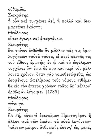 οὐδαμῶς.
Σωκράτης
ἦ οὖν καὶ τυγχάνει ἀεί, ἢ πολλὰ καὶ δια-
μαρτάνει ἑκάστη;
Θεόδωρος
οἶμαι ἔγωγε καὶ ἁμαρτάνειν.
Σωκράτης
ἔτι τοίνυν ἐνθένδε ἂν μᾶλλον πᾶς τις ὁμο-
λογήσειεν ταὐτὰ ταῦτα, εἰ περὶ παντός τις
τοῦ εἴδους ἐρωτῴη ἐν ᾧ καὶ τὸ ὠφέλιμον
τυγχάνει ὄν· ἔστι δέ που καὶ περὶ τὸν μέλ-
λοντα χρόνον. ὅταν γὰρ νομοθετώμεθα, ὡς
ἐσομένους ὠφελίμους τοὺς νόμους τιθέμε-
θα εἰς τὸν ἔπειτα χρόνον· τοῦτο δὲ ‘μέλλον’
ὀρθῶς ἂν λέγοιμεν. [178β]
Θεόδωρος
πάνυ γε.
Σωκράτης
ἴθι δή, οὑτωσὶ ἐρωτῶμεν Πρωταγόραν ἢ
ἄλλον τινὰ τῶν ἐκείνῳ τὰ αὐτὰ λεγόντων·
‘πάντων μέτρον ἄνθρωπός ἐστιν,’ ὡς φατέ,
2532
 