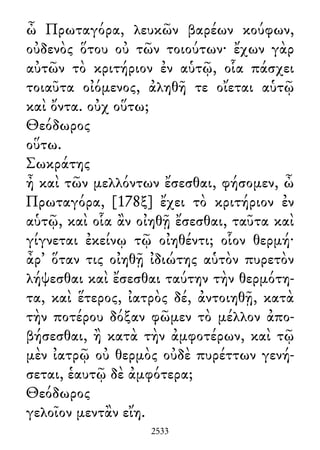 ὦ Πρωταγόρα, λευκῶν βαρέων κούφων,
οὐδενὸς ὅτου οὐ τῶν τοιούτων· ἔχων γὰρ
αὐτῶν τὸ κριτήριον ἐν αὑτῷ, οἷα πάσχει
τοιαῦτα οἰόμενος, ἀληθῆ τε οἴεται αὑτῷ
καὶ ὄντα. οὐχ οὕτω;
Θεόδωρος
οὕτω.
Σωκράτης
ἦ καὶ τῶν μελλόντων ἔσεσθαι, φήσομεν, ὦ
Πρωταγόρα, [178ξ] ἔχει τὸ κριτήριον ἐν
αὑτῷ, καὶ οἷα ἂν οἰηθῇ ἔσεσθαι, ταῦτα καὶ
γίγνεται ἐκείνῳ τῷ οἰηθέντι; οἷον θερμή·
ἆρ᾽ ὅταν τις οἰηθῇ ἰδιώτης αὑτὸν πυρετὸν
λήψεσθαι καὶ ἔσεσθαι ταύτην τὴν θερμότη-
τα, καὶ ἕτερος, ἰατρὸς δέ, ἀντοιηθῇ, κατὰ
τὴν ποτέρου δόξαν φῶμεν τὸ μέλλον ἀπο-
βήσεσθαι, ἢ κατὰ τὴν ἀμφοτέρων, καὶ τῷ
μὲν ἰατρῷ οὐ θερμὸς οὐδὲ πυρέττων γενή-
σεται, ἑαυτῷ δὲ ἀμφότερα;
Θεόδωρος
γελοῖον μεντἂν εἴη.
2533
 