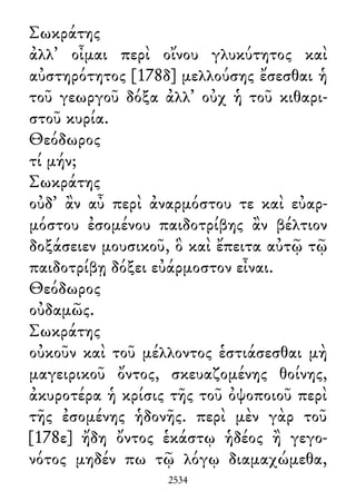Σωκράτης
ἀλλ᾽ οἶμαι περὶ οἴνου γλυκύτητος καὶ
αὐστηρότητος [178δ] μελλούσης ἔσεσθαι ἡ
τοῦ γεωργοῦ δόξα ἀλλ᾽ οὐχ ἡ τοῦ κιθαρι-
στοῦ κυρία.
Θεόδωρος
τί μήν;
Σωκράτης
οὐδ᾽ ἂν αὖ περὶ ἀναρμόστου τε καὶ εὐαρ-
μόστου ἐσομένου παιδοτρίβης ἂν βέλτιον
δοξάσειεν μουσικοῦ, ὃ καὶ ἔπειτα αὐτῷ τῷ
παιδοτρίβῃ δόξει εὐάρμοστον εἶναι.
Θεόδωρος
οὐδαμῶς.
Σωκράτης
οὐκοῦν καὶ τοῦ μέλλοντος ἑστιάσεσθαι μὴ
μαγειρικοῦ ὄντος, σκευαζομένης θοίνης,
ἀκυροτέρα ἡ κρίσις τῆς τοῦ ὀψοποιοῦ περὶ
τῆς ἐσομένης ἡδονῆς. περὶ μὲν γὰρ τοῦ
[178ε] ἤδη ὄντος ἑκάστῳ ἡδέος ἢ γεγο-
νότος μηδέν πω τῷ λόγῳ διαμαχώμεθα,
2534
 