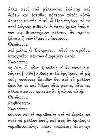 ἀλλὰ περὶ τοῦ μέλλοντος ἑκάστῳ καὶ
δόξειν καὶ ἔσεσθαι πότερον αὐτὸς αὑτῷ
ἄριστος κριτής, ἢ σύ, ὦ Πρωταγόρα, τό γε
περὶ λόγους πιθανὸν ἑκάστῳ ἡμῶν ἐσόμε-
νον εἰς δικαστήριον βέλτιον ἂν προδο-
ξάσαις ἢ τῶν ἰδιωτῶν ὁστισοῦν;
Θεόδωρος
καὶ μάλα, ὦ Σώκρατες, τοῦτό γε σφόδρα
ὑπισχνεῖτο πάντων διαφέρειν αὐτός.
Σωκράτης
νὴ ∆ία, ὦ μέλε· ἢ οὐδείς γ᾽ ἂν αὐτῷ διε-
λέγετο [179α] διδοὺς πολὺ ἀργύριον, εἰ μὴ
τοὺς συνόντας ἔπειθεν ὅτι καὶ τὸ μέλλον
ἔσεσθαί τε καὶ δόξειν οὔτε μάντις οὔτε τις
ἄλλος ἄμεινον κρίνειεν ἂν ἢ αὐτός αὑτῷ.
Θεόδωρος
ἀληθέστατα.
Σωκράτης
οὐκοῦν καὶ αἱ νομοθεσίαι καὶ τὸ ὠφέλιμον
περὶ τὸ μέλλον ἐστί, καὶ πᾶς ἂν ὁμολογοῖ
νομοθετουμένην πόλιν πολλάκις ἀνάγκην
2535
 