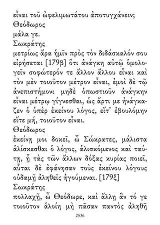 εἶναι τοῦ ὠφελιμωτάτου ἀποτυγχάνειν;
Θεόδωρος
μάλα γε.
Σωκράτης
μετρίως ἄρα ἡμῖν πρὸς τὸν διδάσκαλόν σου
εἰρήσεται [179β] ὅτι ἀνάγκη αὐτῷ ὁμολο-
γεῖν σοφώτερόν τε ἄλλον ἄλλου εἶναι καὶ
τὸν μὲν τοιοῦτον μέτρον εἶναι, ἐμοὶ δὲ τῷ
ἀνεπιστήμονι μηδὲ ὁπωστιοῦν ἀνάγκην
εἶναι μέτρῳ γίγνεσθαι, ὡς ἄρτι με ἠνάγκα-
ζεν ὁ ὑπὲρ ἐκείνου λόγος, εἴτ᾽ ἐβουλόμην
εἴτε μή, τοιοῦτον εἶναι.
Θεόδωρος
ἐκείνῃ μοι δοκεῖ, ὦ Σώκρατες, μάλιστα
ἁλίσκεσθαι ὁ λόγος, ἁλισκόμενος καὶ ταύ-
τῃ, ᾗ τὰς τῶν ἄλλων δόξας κυρίας ποιεῖ,
αὗται δὲ ἐφάνησαν τοὺς ἐκείνου λόγους
οὐδαμῇ ἀληθεῖς ἡγούμεναι. [179ξ]
Σωκράτης
πολλαχῇ, ὦ Θεόδωρε, καὶ ἄλλῃ ἂν τό γε
τοιοῦτον ἁλοίη μὴ πᾶσαν παντὸς ἀληθῆ
2536
 