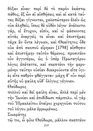 δόξαν εἶναι· περὶ δὲ τὸ παρὸν ἑκάστῳ
πάθος, ἐξ ὧν αἱ αἰσθήσεις καὶ αἱ κατὰ ταύ-
τας δόξαι γίγνονται, χαλεπώτερον ἑλεῖν ὡς
οὐκ ἀληθεῖς. ἴσως δὲ οὐδὲν λέγω· ἀνάλωτοι
γάρ, εἰ ἔτυχον, εἰσίν, καὶ οἱ φάσκοντες
αὐτὰς ἐναργεῖς τε εἶναι καὶ ἐπιστήμας
τάχα ἂν ὄντα λέγοιεν, καὶ Θεαίτητος ὅδε
οὐκ ἀπὸ σκοποῦ εἴρηκεν [179δ] αἴσθησιν
καὶ ἐπιστήμην ταὐτὸν θέμενος. προσιτέον
οὖν ἐγγυτέρω, ὡς ὁ ὑπὲρ Πρωταγόρου
λόγος ἐπέταττε, καὶ σκεπτέον τὴν φερο-
μένην ταύτην οὐσίαν διακρούοντα εἴτε ὑγι-
ὲς εἴτε σαθρὸν φθέγγεται· μάχη δ᾽ οὖν περὶ
αὐτῆς οὐ φαύλη οὐδ᾽ ὀλίγοις γέγονεν.
Θεόδωρος
πολλοῦ καὶ δεῖ φαύλη εἶναι, ἀλλὰ περὶ μὲν
τὴν Ἰωνίαν καὶ ἐπιδίδωσι πάμπολυ. οἱ γὰρ
τοῦ Ἡρακλείτου ἑταῖροι χορηγοῦσι τούτου
τοῦ λόγου μάλα ἐρρωμένως.
Σωκράτης
τῷ τοι, ὦ φίλε Θεόδωρε, μᾶλλον σκεπτέον
2537
 