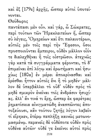 καὶ ἐξ [179ε] ἀρχῆς, ὥσπερ αὐτοὶ ὑποτεί-
νονται.
Θεόδωρος
παντάπασι μὲν οὖν. καὶ γάρ, ὦ Σώκρατες,
περὶ τούτων τῶν Ἡρακλειτείων ἤ, ὥσπερ
σὺ λέγεις, Ὁμηρείων καὶ ἔτι παλαιοτέρων,
αὐτοῖς μὲν τοῖς περὶ τὴν Ἔφεσον, ὅσοι
προσποιοῦνται ἔμπειροι, οὐδὲν μᾶλλον οἷόν
τε διαλεχθῆναι ἢ τοῖς οἰστρῶσιν. ἀτεχνῶς
γὰρ κατὰ τὰ συγγράμματα φέρονται, τὸ δ᾽
ἐπιμεῖναι ἐπὶ λόγῳ καὶ ἐρωτήματι καὶ ἡσυ-
χίως [180α] ἐν μέρει ἀποκρίνασθαι καὶ
ἐρέσθαι ἧττον αὐτοῖς ἔνι ἢ τὸ μηδέν· μᾶλ-
λον δὲ ὑπερβάλλει τὸ οὐδ᾽ οὐδὲν πρὸς τὸ
μηδὲ σμικρὸν ἐνεῖναι τοῖς ἀνδράσιν ἡσυχί-
ας. ἀλλ᾽ ἄν τινά τι ἔρῃ, ὥσπερ ἐκ φαρέτρας
ῥηματίσκια αἰνιγματώδη ἀνασπῶντες ἀπο-
τοξεύουσι, κἂν τούτου ζητῇς λόγον λαβεῖν
τί εἴρηκεν, ἑτέρῳ πεπλήξῃ καινῶς μετωνο-
μασμένῳ. περανεῖς δὲ οὐδέποτε οὐδὲν πρὸς
οὐδένα αὐτῶν· οὐδέ γε ἐκεῖνοι αὐτοὶ πρὸς
2538
 