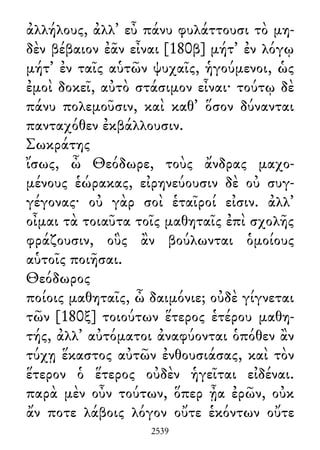ἀλλήλους, ἀλλ᾽ εὖ πάνυ φυλάττουσι τὸ μη-
δὲν βέβαιον ἐᾶν εἶναι [180β] μήτ᾽ ἐν λόγῳ
μήτ᾽ ἐν ταῖς αὑτῶν ψυχαῖς, ἡγούμενοι, ὡς
ἐμοὶ δοκεῖ, αὐτὸ στάσιμον εἶναι· τούτῳ δὲ
πάνυ πολεμοῦσιν, καὶ καθ᾽ ὅσον δύνανται
πανταχόθεν ἐκβάλλουσιν.
Σωκράτης
ἴσως, ὦ Θεόδωρε, τοὺς ἄνδρας μαχο-
μένους ἑώρακας, εἰρηνεύουσιν δὲ οὐ συγ-
γέγονας· οὐ γὰρ σοὶ ἑταῖροί εἰσιν. ἀλλ᾽
οἶμαι τὰ τοιαῦτα τοῖς μαθηταῖς ἐπὶ σχολῆς
φράζουσιν, οὓς ἂν βούλωνται ὁμοίους
αὑτοῖς ποιῆσαι.
Θεόδωρος
ποίοις μαθηταῖς, ὦ δαιμόνιε; οὐδὲ γίγνεται
τῶν [180ξ] τοιούτων ἕτερος ἑτέρου μαθη-
τής, ἀλλ᾽ αὐτόματοι ἀναφύονται ὁπόθεν ἂν
τύχῃ ἕκαστος αὐτῶν ἐνθουσιάσας, καὶ τὸν
ἕτερον ὁ ἕτερος οὐδὲν ἡγεῖται εἰδέναι.
παρὰ μὲν οὖν τούτων, ὅπερ ᾖα ἐρῶν, οὐκ
ἄν ποτε λάβοις λόγον οὔτε ἑκόντων οὔτε
2539
 