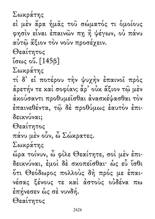 Σωκράτης
εἰ μὲν ἄρα ἡμᾶς τοῦ σώματός τι ὁμοίους
φησὶν εἶναι ἐπαινῶν πῃ ἢ ψέγων, οὐ πάνυ
αὐτῷ ἄξιον τὸν νοῦν προσέχειν.
Θεαίτητος
ἴσως οὔ. [145β]
Σωκράτης
τί δ᾽ εἰ ποτέρου τὴν ψυχὴν ἐπαινοῖ πρὸς
ἀρετήν τε καὶ σοφίαν; ἆρ᾽ οὐκ ἄξιον τῷ μὲν
ἀκούσαντι προθυμεῖσθαι ἀνασκέψασθαι τὸν
ἐπαινεθέντα, τῷ δὲ προθύμως ἑαυτὸν ἐπι-
δεικνύναι;
Θεαίτητος
πάνυ μὲν οὖν, ὦ Σώκρατες.
Σωκράτης
ὥρα τοίνυν, ὦ φίλε Θεαίτητε, σοὶ μὲν ἐπι-
δεικνύναι, ἐμοὶ δὲ σκοπεῖσθαι· ὡς εὖ ἴσθι
ὅτι Θεόδωρος πολλοὺς δὴ πρός με ἐπαι-
νέσας ξένους τε καὶ ἀστοὺς οὐδένα πω
ἐπῄνεσεν ὡς σὲ νυνδή.
Θεαίτητος
2424
 