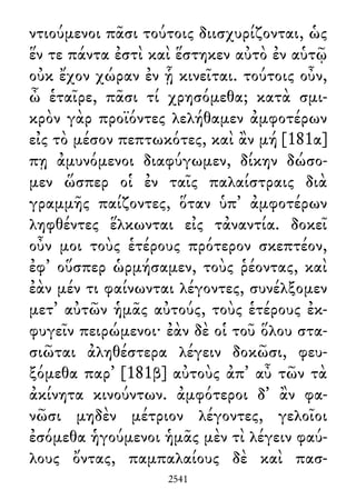 ντιούμενοι πᾶσι τούτοις διισχυρίζονται, ὡς
ἕν τε πάντα ἐστὶ καὶ ἕστηκεν αὐτὸ ἐν αὑτῷ
οὐκ ἔχον χώραν ἐν ᾗ κινεῖται. τούτοις οὖν,
ὦ ἑταῖρε, πᾶσι τί χρησόμεθα; κατὰ σμι-
κρὸν γὰρ προϊόντες λελήθαμεν ἀμφοτέρων
εἰς τὸ μέσον πεπτωκότες, καὶ ἂν μή [181α]
πῃ ἀμυνόμενοι διαφύγωμεν, δίκην δώσο-
μεν ὥσπερ οἱ ἐν ταῖς παλαίστραις διὰ
γραμμῆς παίζοντες, ὅταν ὑπ᾽ ἀμφοτέρων
ληφθέντες ἕλκωνται εἰς τἀναντία. δοκεῖ
οὖν μοι τοὺς ἑτέρους πρότερον σκεπτέον,
ἐφ᾽ οὕσπερ ὡρμήσαμεν, τοὺς ῥέοντας, καὶ
ἐὰν μέν τι φαίνωνται λέγοντες, συνέλξομεν
μετ᾽ αὐτῶν ἡμᾶς αὐτούς, τοὺς ἑτέρους ἐκ-
φυγεῖν πειρώμενοι· ἐὰν δὲ οἱ τοῦ ὅλου στα-
σιῶται ἀληθέστερα λέγειν δοκῶσι, φευ-
ξόμεθα παρ᾽ [181β] αὐτοὺς ἀπ᾽ αὖ τῶν τὰ
ἀκίνητα κινούντων. ἀμφότεροι δ᾽ ἂν φα-
νῶσι μηδὲν μέτριον λέγοντες, γελοῖοι
ἐσόμεθα ἡγούμενοι ἡμᾶς μὲν τὶ λέγειν φαύ-
λους ὄντας, παμπαλαίους δὲ καὶ πασ-
2541
 