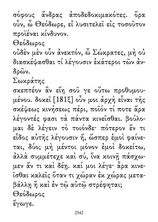 σόφους ἄνδρας ἀποδεδοκιμακότες. ὅρα
οὖν, ὦ Θεόδωρε, εἰ λυσιτελεῖ εἰς τοσοῦτον
προϊέναι κίνδυνον.
Θεόδωρος
οὐδὲν μὲν οὖν ἀνεκτόν, ὦ Σώκρατες, μὴ οὐ
διασκέψασθαι τί λέγουσιν ἑκάτεροι τῶν ἀν-
δρῶν.
Σωκράτης
σκεπτέον ἂν εἴη σοῦ γε οὕτω προθυμου-
μένου. δοκεῖ [181ξ] οὖν μοι ἀρχὴ εἶναι τῆς
σκέψεως κινήσεως πέρι, ποῖόν τί ποτε ἄρα
λέγοντές φασι τὰ πάντα κινεῖσθαι. βούλο-
μαι δὲ λέγειν τὸ τοιόνδε· πότερον ἕν τι
εἶδος αὐτῆς λέγουσιν ἤ, ὥσπερ ἐμοὶ φαίνε-
ται, δύο; μὴ μέντοι μόνον ἐμοὶ δοκείτω,
ἀλλὰ συμμέτεχε καὶ σύ, ἵνα κοινῇ πάσχω-
μεν ἄν τι καὶ δέῃ. καί μοι λέγε· ἆρα κινε-
ῖσθαι καλεῖς ὅταν τι χώραν ἐκ χώρας μετα-
βάλλῃ ἢ καὶ ἐν τῷ αὐτῷ στρέφηται;
Θεόδωρος
ἔγωγε.
2542
 