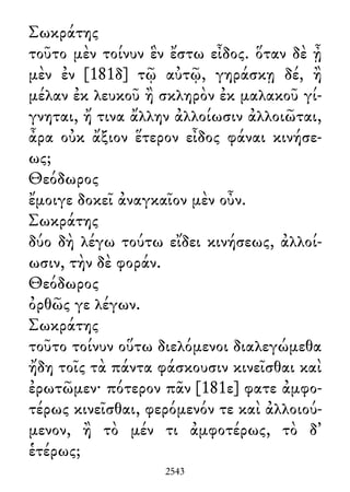 Σωκράτης
τοῦτο μὲν τοίνυν ἓν ἔστω εἶδος. ὅταν δὲ ᾖ
μὲν ἐν [181δ] τῷ αὐτῷ, γηράσκῃ δέ, ἢ
μέλαν ἐκ λευκοῦ ἢ σκληρὸν ἐκ μαλακοῦ γί-
γνηται, ἤ τινα ἄλλην ἀλλοίωσιν ἀλλοιῶται,
ἆρα οὐκ ἄξιον ἕτερον εἶδος φάναι κινήσε-
ως;
Θεόδωρος
ἔμοιγε δοκεῖ ἀναγκαῖον μὲν οὖν.
Σωκράτης
δύο δὴ λέγω τούτω εἴδει κινήσεως, ἀλλοί-
ωσιν, τὴν δὲ φοράν.
Θεόδωρος
ὀρθῶς γε λέγων.
Σωκράτης
τοῦτο τοίνυν οὕτω διελόμενοι διαλεγώμεθα
ἤδη τοῖς τὰ πάντα φάσκουσιν κινεῖσθαι καὶ
ἐρωτῶμεν· πότερον πᾶν [181ε] φατε ἀμφο-
τέρως κινεῖσθαι, φερόμενόν τε καὶ ἀλλοιού-
μενον, ἢ τὸ μέν τι ἀμφοτέρως, τὸ δ᾽
ἑτέρως;
2543
 