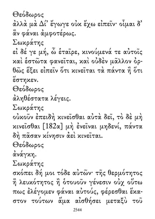 Θεόδωρος
ἀλλὰ μὰ ∆ί᾽ ἔγωγε οὐκ ἔχω εἰπεῖν· οἶμαι δ᾽
ἂν φάναι ἀμφοτέρως.
Σωκράτης
εἰ δέ γε μή, ὦ ἑταῖρε, κινούμενά τε αὐτοῖς
καὶ ἑστῶτα φανεῖται, καὶ οὐδὲν μᾶλλον ὀρ-
θῶς ἕξει εἰπεῖν ὅτι κινεῖται τὰ πάντα ἢ ὅτι
ἕστηκεν.
Θεόδωρος
ἀληθέστατα λέγεις.
Σωκράτης
οὐκοῦν ἐπειδὴ κινεῖσθαι αὐτὰ δεῖ, τὸ δὲ μὴ
κινεῖσθαι [182α] μὴ ἐνεῖναι μηδενί, πάντα
δὴ πᾶσαν κίνησιν ἀεὶ κινεῖται.
Θεόδωρος
ἀνάγκη.
Σωκράτης
σκόπει δή μοι τόδε αὐτῶν· τῆς θερμότητος
ἢ λευκότητος ἢ ὁτουοῦν γένεσιν οὐχ οὕτω
πως ἐλέγομεν φάναι αὐτούς, φέρεσθαι ἕκα-
στον τούτων ἅμα αἰσθήσει μεταξὺ τοῦ
2544
 