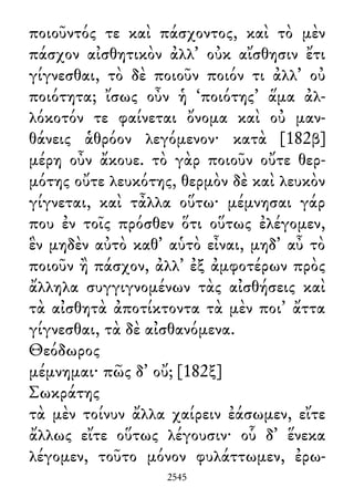 ποιοῦντός τε καὶ πάσχοντος, καὶ τὸ μὲν
πάσχον αἰσθητικὸν ἀλλ᾽ οὐκ αἴσθησιν ἔτι
γίγνεσθαι, τὸ δὲ ποιοῦν ποιόν τι ἀλλ᾽ οὐ
ποιότητα; ἴσως οὖν ἡ ‘ποιότης’ ἅμα ἀλ-
λόκοτόν τε φαίνεται ὄνομα καὶ οὐ μαν-
θάνεις ἁθρόον λεγόμενον· κατὰ [182β]
μέρη οὖν ἄκουε. τὸ γὰρ ποιοῦν οὔτε θερ-
μότης οὔτε λευκότης, θερμὸν δὲ καὶ λευκὸν
γίγνεται, καὶ τἆλλα οὕτω· μέμνησαι γάρ
που ἐν τοῖς πρόσθεν ὅτι οὕτως ἐλέγομεν,
ἓν μηδὲν αὐτὸ καθ᾽ αὑτὸ εἶναι, μηδ᾽ αὖ τὸ
ποιοῦν ἢ πάσχον, ἀλλ᾽ ἐξ ἀμφοτέρων πρὸς
ἄλληλα συγγιγνομένων τὰς αἰσθήσεις καὶ
τὰ αἰσθητὰ ἀποτίκτοντα τὰ μὲν ποι᾽ ἄττα
γίγνεσθαι, τὰ δὲ αἰσθανόμενα.
Θεόδωρος
μέμνημαι· πῶς δ᾽ οὔ; [182ξ]
Σωκράτης
τὰ μὲν τοίνυν ἄλλα χαίρειν ἐάσωμεν, εἴτε
ἄλλως εἴτε οὕτως λέγουσιν· οὗ δ᾽ ἕνεκα
λέγομεν, τοῦτο μόνον φυλάττωμεν, ἐρω-
2545
 