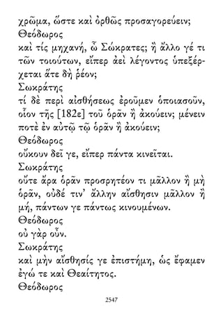 χρῶμα, ὥστε καὶ ὀρθῶς προσαγορεύειν;
Θεόδωρος
καὶ τίς μηχανή, ὦ Σώκρατες; ἢ ἄλλο γέ τι
τῶν τοιούτων, εἴπερ ἀεὶ λέγοντος ὑπεξέρ-
χεται ἅτε δὴ ῥέον;
Σωκράτης
τί δὲ περὶ αἰσθήσεως ἐροῦμεν ὁποιασοῦν,
οἷον τῆς [182ε] τοῦ ὁρᾶν ἢ ἀκούειν; μένειν
ποτὲ ἐν αὐτῷ τῷ ὁρᾶν ἢ ἀκούειν;
Θεόδωρος
οὔκουν δεῖ γε, εἴπερ πάντα κινεῖται.
Σωκράτης
οὔτε ἄρα ὁρᾶν προσρητέον τι μᾶλλον ἢ μὴ
ὁρᾶν, οὐδέ τιν᾽ ἄλλην αἴσθησιν μᾶλλον ἢ
μή, πάντων γε πάντως κινουμένων.
Θεόδωρος
οὐ γὰρ οὖν.
Σωκράτης
καὶ μὴν αἴσθησίς γε ἐπιστήμη, ὡς ἔφαμεν
ἐγώ τε καὶ Θεαίτητος.
Θεόδωρος
2547
 