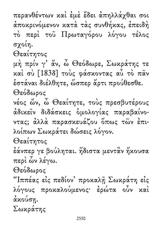 περανθέντων καὶ ἐμὲ ἔδει ἀπηλλάχθαι σοι
ἀποκρινόμενον κατὰ τὰς συνθήκας, ἐπειδὴ
τὸ περὶ τοῦ Πρωταγόρου λόγου τέλος
σχοίη.
Θεαίτητος
μὴ πρίν γ᾽ ἄν, ὦ Θεόδωρε, Σωκράτης τε
καὶ σὺ [183δ] τοὺς φάσκοντας αὖ τὸ πᾶν
ἑστάναι διέλθητε, ὥσπερ ἄρτι προύθεσθε.
Θεόδωρος
νέος ὤν, ὦ Θεαίτητε, τοὺς πρεσβυτέρους
ἀδικεῖν διδάσκεις ὁμολογίας παραβαίνο-
ντας; ἀλλὰ παρασκευάζου ὅπως τῶν ἐπι-
λοίπων Σωκράτει δώσεις λόγον.
Θεαίτητος
ἐάνπερ γε βούληται. ἥδιστα μεντἂν ἤκουσα
περὶ ὧν λέγω.
Θεόδωρος
‘Ἱππέας εἰς πεδίον’ προκαλῇ Σωκράτη εἰς
λόγους προκαλούμενος· ἐρώτα οὖν καὶ
ἀκούσῃ.
Σωκράτης
2550
 