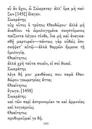 εὖ ἂν ἔχοι, ὦ Σώκρατες· ἀλλ᾽ ὅρα μὴ παί-
ζων [145ξ] ἔλεγεν.
Σωκράτης
οὐχ οὗτος ὁ τρόπος Θεοδώρου· ἀλλὰ μὴ
ἀναδύου τὰ ὡμολογημένα σκηπτόμενος
παίζοντα λέγειν τόνδε, ἵνα μὴ καὶ ἀναγκα-
σθῇ μαρτυρεῖν—πάντως γὰρ οὐδεὶς ἐπι-
σκήψετ᾽ αὐτῷ—ἀλλὰ θαρρῶν ἔμμενε τῇ
ὁμολογίᾳ.
Θεαίτητος
ἀλλὰ χρὴ ταῦτα ποιεῖν, εἰ σοὶ δοκεῖ.
Σωκράτης
λέγε δή μοι· μανθάνεις που παρὰ Θεο-
δώρου γεωμετρίας ἄττα;
Θεαίτητος
ἔγωγε. [145δ]
Σωκράτης
καὶ τῶν περὶ ἀστρονομίαν τε καὶ ἁρμονίας
καὶ λογισμούς;
Θεαίτητος
προθυμοῦμαί γε δή.
2425
 
