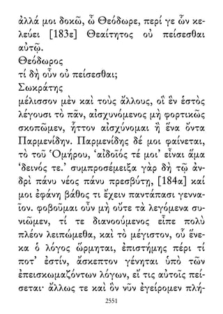 ἀλλά μοι δοκῶ, ὦ Θεόδωρε, περί γε ὧν κε-
λεύει [183ε] Θεαίτητος οὐ πείσεσθαι
αὐτῷ.
Θεόδωρος
τί δὴ οὖν οὐ πείσεσθαι;
Σωκράτης
μέλισσον μὲν καὶ τοὺς ἄλλους, οἳ ἓν ἑστὸς
λέγουσι τὸ πᾶν, αἰσχυνόμενος μὴ φορτικῶς
σκοπῶμεν, ἧττον αἰσχύνομαι ἢ ἕνα ὄντα
Παρμενίδην. Παρμενίδης δέ μοι φαίνεται,
τὸ τοῦ Ὁμήρου, ‘αἰδοῖός τέ μοι’ εἶναι ἅμα
‘δεινός τε.’ συμπροσέμειξα γὰρ δὴ τῷ ἀν-
δρὶ πάνυ νέος πάνυ πρεσβύτῃ, [184α] καί
μοι ἐφάνη βάθος τι ἔχειν παντάπασι γεννα-
ῖον. φοβοῦμαι οὖν μὴ οὔτε τὰ λεγόμενα συ-
νιῶμεν, τί τε διανοούμενος εἶπε πολὺ
πλέον λειπώμεθα, καὶ τὸ μέγιστον, οὗ ἕνε-
κα ὁ λόγος ὥρμηται, ἐπιστήμης πέρι τί
ποτ᾽ ἐστίν, ἄσκεπτον γένηται ὑπὸ τῶν
ἐπεισκωμαζόντων λόγων, εἴ τις αὐτοῖς πεί-
σεται· ἄλλως τε καὶ ὃν νῦν ἐγείρομεν πλή-
2551
 