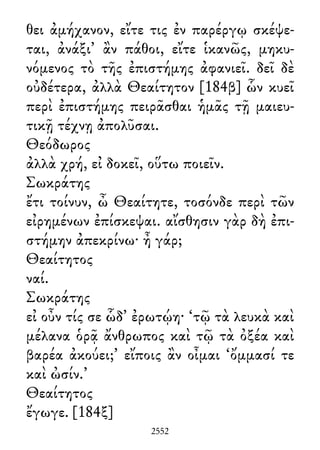 θει ἀμήχανον, εἴτε τις ἐν παρέργῳ σκέψε-
ται, ἀνάξι᾽ ἂν πάθοι, εἴτε ἱκανῶς, μηκυ-
νόμενος τὸ τῆς ἐπιστήμης ἀφανιεῖ. δεῖ δὲ
οὐδέτερα, ἀλλὰ Θεαίτητον [184β] ὧν κυεῖ
περὶ ἐπιστήμης πειρᾶσθαι ἡμᾶς τῇ μαιευ-
τικῇ τέχνῃ ἀπολῦσαι.
Θεόδωρος
ἀλλὰ χρή, εἰ δοκεῖ, οὕτω ποιεῖν.
Σωκράτης
ἔτι τοίνυν, ὦ Θεαίτητε, τοσόνδε περὶ τῶν
εἰρημένων ἐπίσκεψαι. αἴσθησιν γὰρ δὴ ἐπι-
στήμην ἀπεκρίνω· ἦ γάρ;
Θεαίτητος
ναί.
Σωκράτης
εἰ οὖν τίς σε ὧδ᾽ ἐρωτῴη· ‘τῷ τὰ λευκὰ καὶ
μέλανα ὁρᾷ ἄνθρωπος καὶ τῷ τὰ ὀξέα καὶ
βαρέα ἀκούει;’ εἴποις ἂν οἶμαι ‘ὄμμασί τε
καὶ ὠσίν.’
Θεαίτητος
ἔγωγε. [184ξ]
2552
 