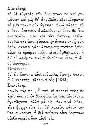 Σωκράτης
τὸ δὲ εὐχερὲς τῶν ὀνομάτων τε καὶ ῥη-
μάτων καὶ μὴ δι᾽ ἀκριβείας ἐξεταζόμενον
τὰ μὲν πολλὰ οὐκ ἀγεννές, ἀλλὰ μᾶλλον τὸ
τούτου ἐναντίον ἀνελεύθερον, ἔστι δὲ ὅτε
ἀναγκαῖον, οἷον καὶ νῦν ἀνάγκη ἐπιλα-
βέσθαι τῆς ἀποκρίσεως ἣν ἀποκρίνῃ, ᾗ οὐκ
ὀρθή. σκόπει γάρ· ἀπόκρισις ποτέρα ὀρθο-
τέρα, ᾧ ὁρῶμεν τοῦτο εἶναι ὀφθαλμούς, ἢ
δι᾽ οὗ ὁρῶμεν, καὶ ᾧ ἀκούομεν ὦτα, ἢ δι᾽
οὗ ἀκούομεν;
Θεαίτητος
δι᾽ ὧν ἕκαστα αἰσθανόμεθα, ἔμοιγε δοκεῖ,
ὦ Σώκρατες, μᾶλλον ἢ οἷς. [184δ]
Σωκράτης
δεινὸν γάρ που, ὦ παῖ, εἰ πολλαί τινες ἐν
ἡμῖν ὥσπερ ἐν δουρείοις ἵπποις αἰσθήσεις
ἐγκάθηνται, ἀλλὰ μὴ εἰς μίαν τινὰ ἰδέαν,
εἴτε ψυχὴν εἴτε ὅτι δεῖ καλεῖν, πάντα τα-
ῦτα συντείνει, ᾗ διὰ τούτων οἷον ὀργάνων
αἰσθανόμεθα ὅσα αἰσθητά.
2553
 