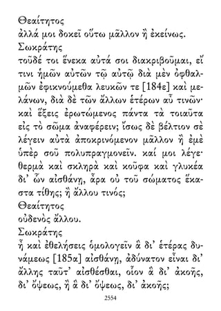 Θεαίτητος
ἀλλά μοι δοκεῖ οὕτω μᾶλλον ἢ ἐκείνως.
Σωκράτης
τοῦδέ τοι ἕνεκα αὐτά σοι διακριβοῦμαι, εἴ
τινι ἡμῶν αὐτῶν τῷ αὐτῷ διὰ μὲν ὀφθαλ-
μῶν ἐφικνούμεθα λευκῶν τε [184ε] καὶ με-
λάνων, διὰ δὲ τῶν ἄλλων ἑτέρων αὖ τινῶν·
καὶ ἕξεις ἐρωτώμενος πάντα τὰ τοιαῦτα
εἰς τὸ σῶμα ἀναφέρειν; ἴσως δὲ βέλτιον σὲ
λέγειν αὐτὰ ἀποκρινόμενον μᾶλλον ἢ ἐμὲ
ὑπὲρ σοῦ πολυπραγμονεῖν. καί μοι λέγε·
θερμὰ καὶ σκληρὰ καὶ κοῦφα καὶ γλυκέα
δι᾽ ὧν αἰσθάνῃ, ἆρα οὐ τοῦ σώματος ἕκα-
στα τίθης; ἢ ἄλλου τινός;
Θεαίτητος
οὐδενὸς ἄλλου.
Σωκράτης
ἦ καὶ ἐθελήσεις ὁμολογεῖν ἃ δι᾽ ἑτέρας δυ-
νάμεως [185α] αἰσθάνῃ, ἀδύνατον εἶναι δι᾽
ἄλλης ταῦτ᾽ αἰσθέσθαι, οἷον ἃ δι᾽ ἀκοῆς,
δι᾽ ὄψεως, ἢ ἃ δι᾽ ὄψεως, δι᾽ ἀκοῆς;
2554
 