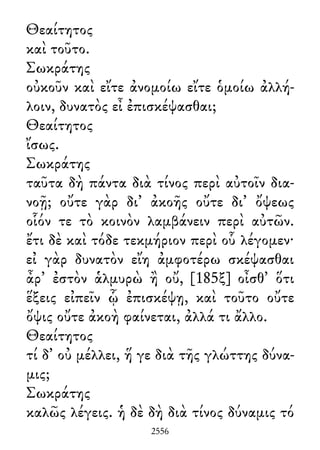 Θεαίτητος
καὶ τοῦτο.
Σωκράτης
οὐκοῦν καὶ εἴτε ἀνομοίω εἴτε ὁμοίω ἀλλή-
λοιν, δυνατὸς εἶ ἐπισκέψασθαι;
Θεαίτητος
ἴσως.
Σωκράτης
ταῦτα δὴ πάντα διὰ τίνος περὶ αὐτοῖν δια-
νοῇ; οὔτε γὰρ δι᾽ ἀκοῆς οὔτε δι᾽ ὄψεως
οἷόν τε τὸ κοινὸν λαμβάνειν περὶ αὐτῶν.
ἔτι δὲ καὶ τόδε τεκμήριον περὶ οὗ λέγομεν·
εἰ γὰρ δυνατὸν εἴη ἀμφοτέρω σκέψασθαι
ἆρ᾽ ἐστὸν ἁλμυρὼ ἢ οὔ, [185ξ] οἶσθ᾽ ὅτι
ἕξεις εἰπεῖν ᾧ ἐπισκέψῃ, καὶ τοῦτο οὔτε
ὄψις οὔτε ἀκοὴ φαίνεται, ἀλλά τι ἄλλο.
Θεαίτητος
τί δ᾽ οὐ μέλλει, ἥ γε διὰ τῆς γλώττης δύνα-
μις;
Σωκράτης
καλῶς λέγεις. ἡ δὲ δὴ διὰ τίνος δύναμις τό
2556
 