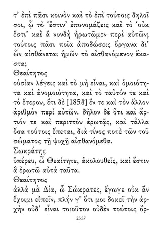 τ᾽ ἐπὶ πᾶσι κοινὸν καὶ τὸ ἐπὶ τούτοις δηλοῖ
σοι, ᾧ τὸ ‘ἔστιν’ ἐπονομάζεις καὶ τὸ ‘οὐκ
ἔστι’ καὶ ἃ νυνδὴ ἠρωτῶμεν περὶ αὐτῶν;
τούτοις πᾶσι ποῖα ἀποδώσεις ὄργανα δι᾽
ὧν αἰσθάνεται ἡμῶν τὸ αἰσθανόμενον ἕκα-
στα;
Θεαίτητος
οὐσίαν λέγεις καὶ τὸ μὴ εἶναι, καὶ ὁμοιότη-
τα καὶ ἀνομοιότητα, καὶ τὸ ταὐτόν τε καὶ
τὸ ἕτερον, ἔτι δὲ [185δ] ἕν τε καὶ τὸν ἄλλον
ἀριθμὸν περὶ αὐτῶν. δῆλον δὲ ὅτι καὶ ἄρ-
τιόν τε καὶ περιττὸν ἐρωτᾷς, καὶ τἆλλα
ὅσα τούτοις ἕπεται, διὰ τίνος ποτὲ τῶν τοῦ
σώματος τῇ ψυχῇ αἰσθανόμεθα.
Σωκράτης
ὑπέρευ, ὦ Θεαίτητε, ἀκολουθεῖς, καὶ ἔστιν
ἃ ἐρωτῶ αὐτὰ ταῦτα.
Θεαίτητος
ἀλλὰ μὰ ∆ία, ὦ Σώκρατες, ἔγωγε οὐκ ἂν
ἔχοιμι εἰπεῖν, πλήν γ᾽ ὅτι μοι δοκεῖ τὴν ἀρ-
χὴν οὐδ᾽ εἶναι τοιοῦτον οὐδὲν τούτοις ὄρ-
2557
 