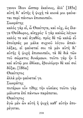γανον ἴδιον ὥσπερ ἐκείνοις, ἀλλ᾽ [185ε]
αὐτὴ δι᾽ αὑτῆς ἡ ψυχὴ τὰ κοινά μοι φαίνε-
ται περὶ πάντων ἐπισκοπεῖν.
Σωκράτης
καλὸς γὰρ εἶ, ὦ Θεαίτητε, καὶ οὐχ, ὡς ἔλε-
γε Θεόδωρος, αἰσχρός· ὁ γὰρ καλῶς λέγων
καλός τε καὶ ἀγαθός. πρὸς δὲ τῷ καλῷ εὖ
ἐποίησάς με μάλα συχνοῦ λόγου ἀπαλ-
λάξας, εἰ φαίνεταί σοι τὰ μὲν αὐτὴ δι᾽
αὑτῆς ἡ ψυχὴ ἐπισκοπεῖν, τὰ δὲ διὰ τῶν
τοῦ σώματος δυνάμεων. τοῦτο γὰρ ἦν ὃ
καὶ αὐτῷ μοι ἐδόκει, ἐβουλόμην δὲ καὶ σοὶ
δόξαι. [186α]
Θεαίτητος
ἀλλὰ μὴν φαίνεταί γε.
Σωκράτης
ποτέρων οὖν τίθης τὴν οὐσίαν; τοῦτο γὰρ
μάλιστα ἐπὶ πάντων παρέπεται.
Θεαίτητος
ἐγὼ μὲν ὧν αὐτὴ ἡ ψυχὴ καθ᾽ αὑτὴν ἐπο-
ρέγεται.
2558
 