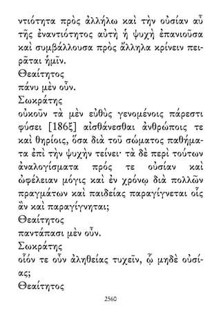 ντιότητα πρὸς ἀλλήλω καὶ τὴν οὐσίαν αὖ
τῆς ἐναντιότητος αὐτὴ ἡ ψυχὴ ἐπανιοῦσα
καὶ συμβάλλουσα πρὸς ἄλληλα κρίνειν πει-
ρᾶται ἡμῖν.
Θεαίτητος
πάνυ μὲν οὖν.
Σωκράτης
οὐκοῦν τὰ μὲν εὐθὺς γενομένοις πάρεστι
φύσει [186ξ] αἰσθάνεσθαι ἀνθρώποις τε
καὶ θηρίοις, ὅσα διὰ τοῦ σώματος παθήμα-
τα ἐπὶ τὴν ψυχὴν τείνει· τὰ δὲ περὶ τούτων
ἀναλογίσματα πρός τε οὐσίαν καὶ
ὠφέλειαν μόγις καὶ ἐν χρόνῳ διὰ πολλῶν
πραγμάτων καὶ παιδείας παραγίγνεται οἷς
ἂν καὶ παραγίγνηται;
Θεαίτητος
παντάπασι μὲν οὖν.
Σωκράτης
οἷόν τε οὖν ἀληθείας τυχεῖν, ᾧ μηδὲ οὐσί-
ας;
Θεαίτητος
2560
 