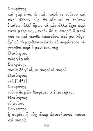 Σωκράτης
καὶ γὰρ ἐγώ, ὦ παῖ, παρά τε τούτου καὶ
παρ᾽ ἄλλων οὓς ἂν οἴωμαί τι τούτων
ἐπαΐειν. ἀλλ᾽ ὅμως τὰ μὲν ἄλλα ἔχω περὶ
αὐτὰ μετρίως, μικρὸν δέ τι ἀπορῶ ὃ μετὰ
σοῦ τε καὶ τῶνδε σκεπτέον. καί μοι λέγε·
ἆρ᾽ οὐ τὸ μανθάνειν ἐστὶν τὸ σοφώτερον γί-
γνεσθαι περὶ ὃ μανθάνει τις;
Θεαίτητος
πῶς γὰρ οὔ;
Σωκράτης
σοφίᾳ δέ γ᾽ οἶμαι σοφοὶ οἱ σοφοί.
Θεαίτητος
ναί. [145ε]
Σωκράτης
τοῦτο δὲ μῶν διαφέρει τι ἐπιστήμης;
Θεαίτητος
τὸ ποῖον;
Σωκράτης
ἡ σοφία. ἢ οὐχ ἅπερ ἐπιστήμονες ταῦτα
καὶ σοφοί;
2426
 